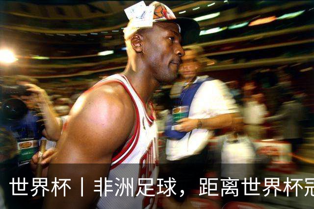 世界杯丨非洲足球，距离世界杯冠军还有多远？